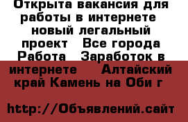 Открыта вакансия для работы в интернете, новый легальный проект - Все города Работа » Заработок в интернете   . Алтайский край,Камень-на-Оби г.